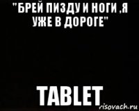 "брей пизду и ноги ,я уже в дороге" tablet