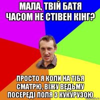 мала, твiй батя часом не стiвен кiнг? просто я коли на тiбя сматрю, вiжу ведьму посередi поля з кукурузою