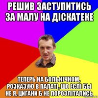 решив заступитись за малу на дiскатеке теперь на больнiчном, розказую в палатi, шо еслi бы не я, цигани б не порозлiтались