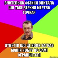 вчителька фізики спитала шо таке верхня мертва точка? отвєтіл шо це коли загнав малій кобру по самі огранічітєлі