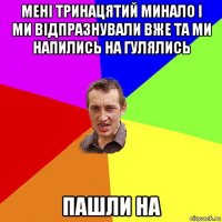 мені тринацятий минало і ми відпразнували вже та ми напились на гулялись пашли на