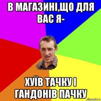 в магазині,що для вас я- хуїв тачку і гандонів пачку