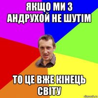 якщо ми з андрухой не шутім то це вже кінець світу