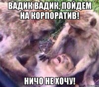 вадик вадик, пойдем на корпоратив! ничо не хочу!