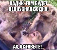 вадик, там будет невкусная водка! ах, оставьте!..