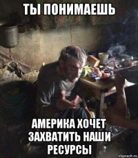 ты понимаешь америка хочет захватить наши ресурсы