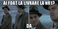 ai foat la livrare la nr1? da