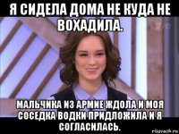 я сидела дома не куда не вохадила. мальчика из армие ждола и моя соседка водки придложила и я согласилась.