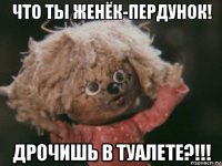 что ты женёк-пердунок! дрочишь в туалете?!!!