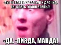 -ты чё блять сасал хуй и дрочил, ты блять гомик блять?! -да. -пизда, манда!