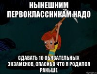 нынешним первоклассникам надо сдавать 10 обязательных экзаменов, спасибо что я родился раньше