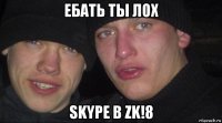 ебать ты лох skype в zk!8