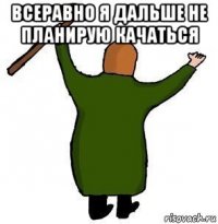 всеравно я дальше не планирую качаться 