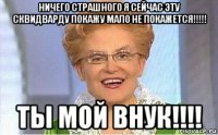 ничего страшного я сейчас эту сквидварду покажу мало не покажется!!!!! ты мой внук!!!!