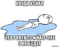 когда узнал что portal 3 и half-life 3 не будет