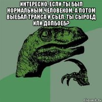 интересно, если ты был нормальным человеком, а потом выебал транса и сьел, ты сыроед или долбоеб? 