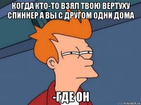 когда кто-то взял твою вертуху спиннер а вы с другом одни дома -где он