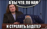 а вы что, по нам и стрелять будете?