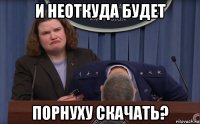и неоткуда будет порнуху скачать?