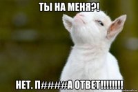 ты на меня?! нет. п####а ответ!!!!!!!!