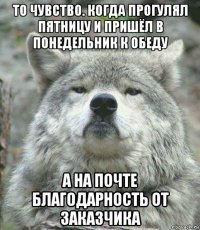 то чувство. когда прогулял пятницу и пришёл в понедельник к обеду а на почте благодарность от заказчика