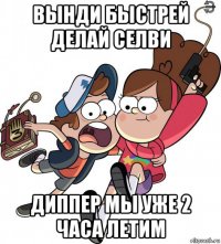 вынди быстрей делай селви диппер мы уже 2 часа летим