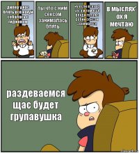 дипер у нас блять всё нахуй себалась с гидионом ты что с ним сексом занималась блять ну если всего 2 часа и там ещё венди голая с робии сексом занимается в мыслях*
ох я мечтаю раздеваемся щас будет групавушка