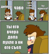 диппер чаво где мой свитер номер 149 ты идиотка? ты его вчера дола пухле а он его съел