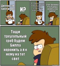 Диппер там Билл Шифр И? Я случайно блевнула на Билла и он забрал твой дневник и сказал что будет жениться на мне Стоп! Дневник? И ты будешь жениться на Билла? Тащи треугольный гроб будем Билла хоронить а я к нему на тот свет