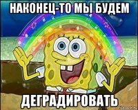 наконец-то мы будем деградировать