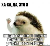  когда ты над кем то пошутил и сказал что это сделал другой а потом говоришь