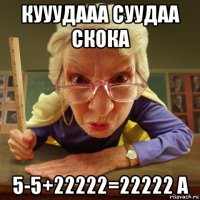 кууудааа суудаа скока 5-5+22222=22222 а