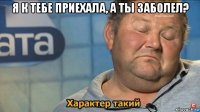 я к тебе приехала, а ты заболел? 