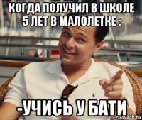 когда получил в школе 5 лет в малолетке : -учись у бати