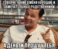 говорю: какие у меня хорошие и замечательные родственники а деньги прошу у тебя