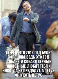 Уверен, что 2018 год будет хорошим. Ведь это год собаки, а собаки верные животные, любят тебя и никогда не предадут. А петух, он и есть петух.