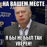 на вашем месте я бы не был так уверен!