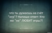 что ты думаешь на счёт "игр"? Напиши ответ: Кто же "не" ЛЮБИТ игры?!