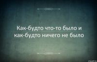 Как-будто что-то было и как-будто ничего не было