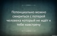 Потенциально можно смириться с потерей человека который не идёт к тебе навстречу