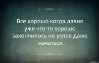 Все хорошо когда давно уже что-то хорошо закончилось не успев даже начаться