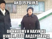 андерграунд он никому и нахуй не нужон, этот андерграунд