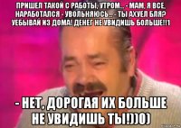 пришел такой с работы, утром... - мам, я все, наработался - увольняюсь... - ты ахуел бля? уебывай из дома! денег не увидишь больше!!1 - нет, дорогая их больше не увидишь ты!))0)