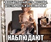 и вообще лысый есть массоны, шестая расса, и за всеми нами наблюдают