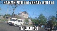 нажми, что бы узнать кто ты ты денис!