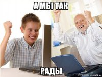 а мы так рады