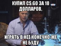 купил cs:go за 10 долларов, играть в нее конечно-же не буду