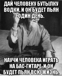 дай человеку бутылку водки, и он будет пьян один день. научи человека играть на бас-гитаре, и он будет пьян всю жизнь.