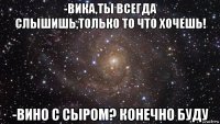 -вика,ты всегда слышишь,только то что хочешь! -вино с сыром? конечно буду