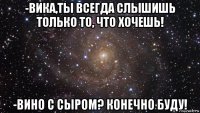 -вика,ты всегда слышишь только то, что хочешь! -вино с сыром? конечно буду!